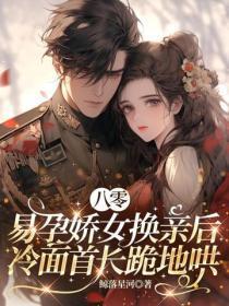 八零：易孕娇女换亲后，冷面首长跪地哄